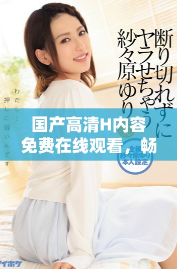 国产高清H内容免费在线观看，畅享极致视觉体验与娱乐盛宴