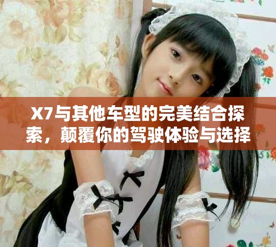 X7与其他车型的完美结合探索，颠覆你的驾驶体验与选择