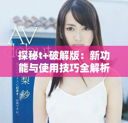 探秘t+破解版：新功能与使用技巧全解析，让你轻松掌握！