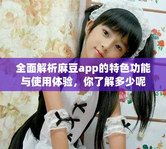 全面解析麻豆app的特色功能与使用体验，你了解多少呢