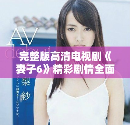 完整版高清电视剧《妻子6》精彩剧情全面揭晓，快来围观！