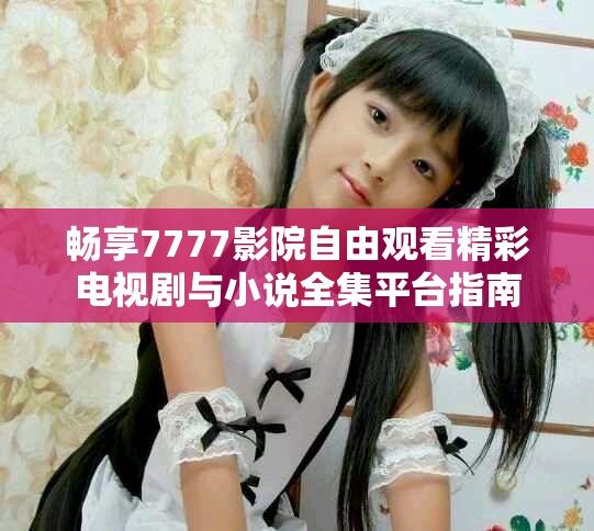 畅享7777影院自由观看精彩电视剧与小说全集平台指南