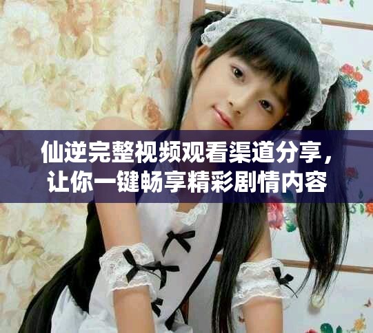 仙逆完整视频观看渠道分享，让你一键畅享精彩剧情内容