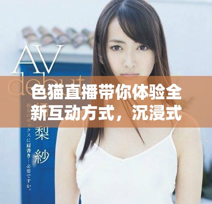色猫直播带你体验全新互动方式，沉浸式娱乐等你来发现