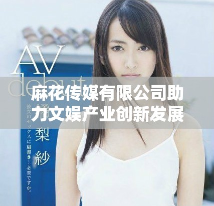 麻花传媒有限公司助力文娱产业创新发展与品牌打造