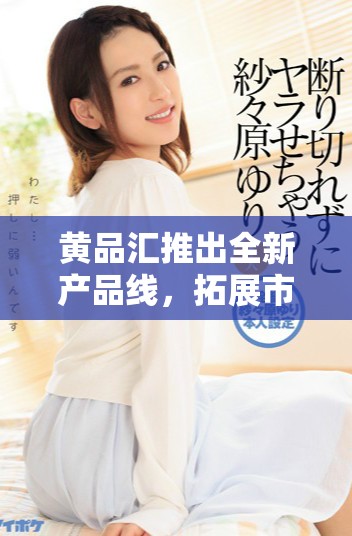 黄品汇推出全新产品线，拓展市场领域与消费者体验