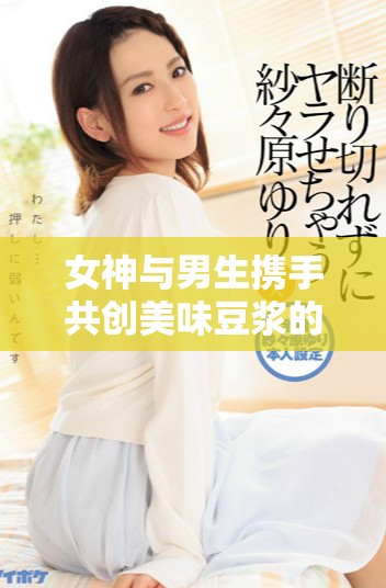 女神与男生携手共创美味豆浆的欢乐时光