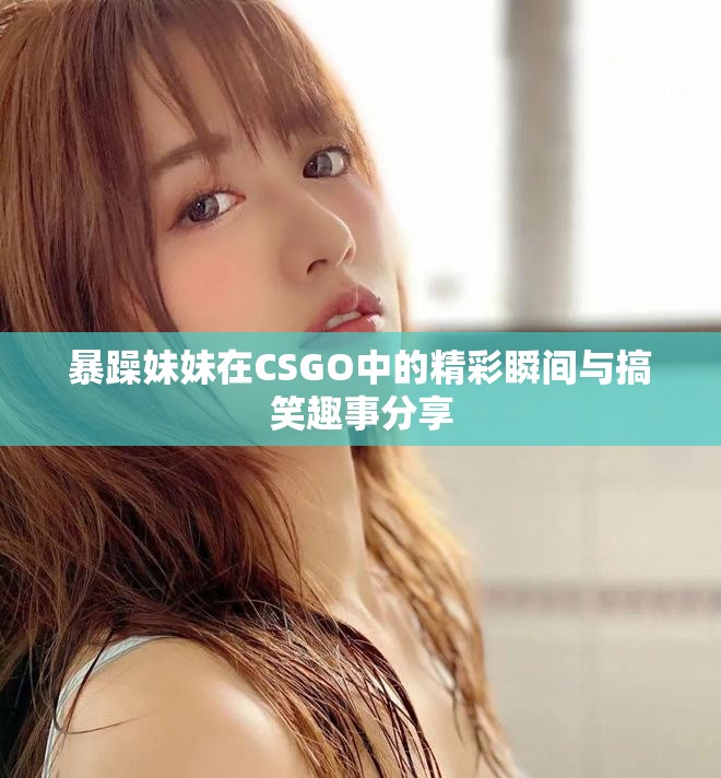 暴躁妹妹在CSGO中的精彩瞬间与搞笑趣事分享