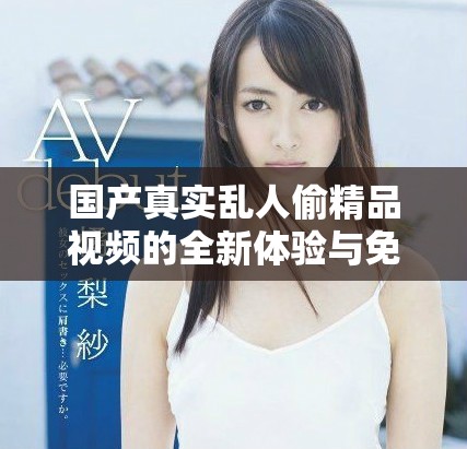 国产真实乱人偷精品视频的全新体验与免费观看指南