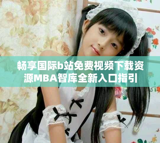 畅享国际b站免费视频下载资源MBA智库全新入口指引