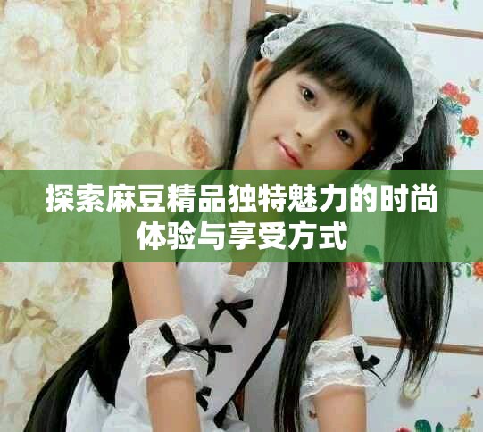 探索麻豆精品独特魅力的时尚体验与享受方式
