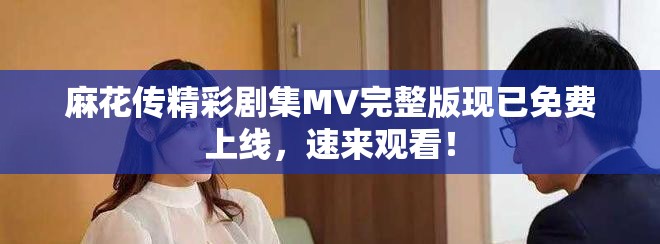 麻花传精彩剧集MV完整版现已免费上线，速来观看！