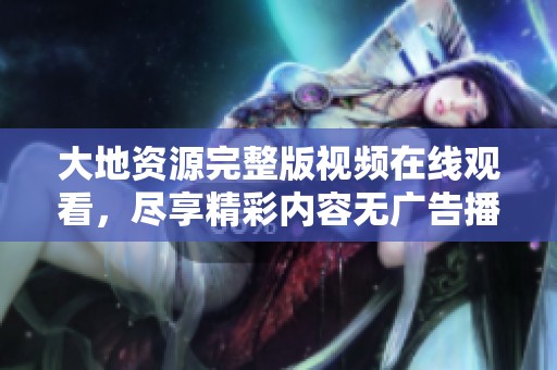 大地资源完整版视频在线观看，尽享精彩内容无广告播放