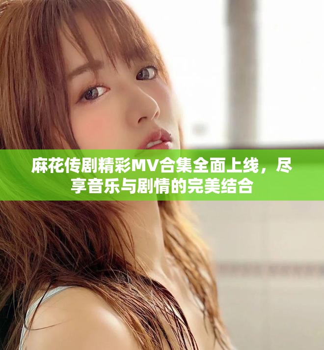 麻花传剧精彩MV合集全面上线，尽享音乐与剧情的完美结合