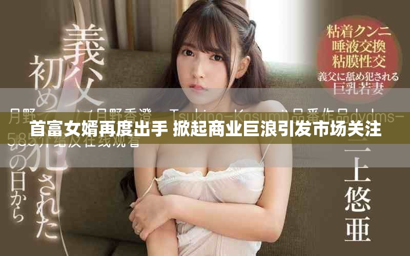首富女婿再度出手 掀起商业巨浪引发市场关注