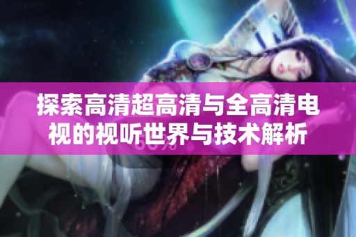 探索高清超高清与全高清电视的视听世界与技术解析