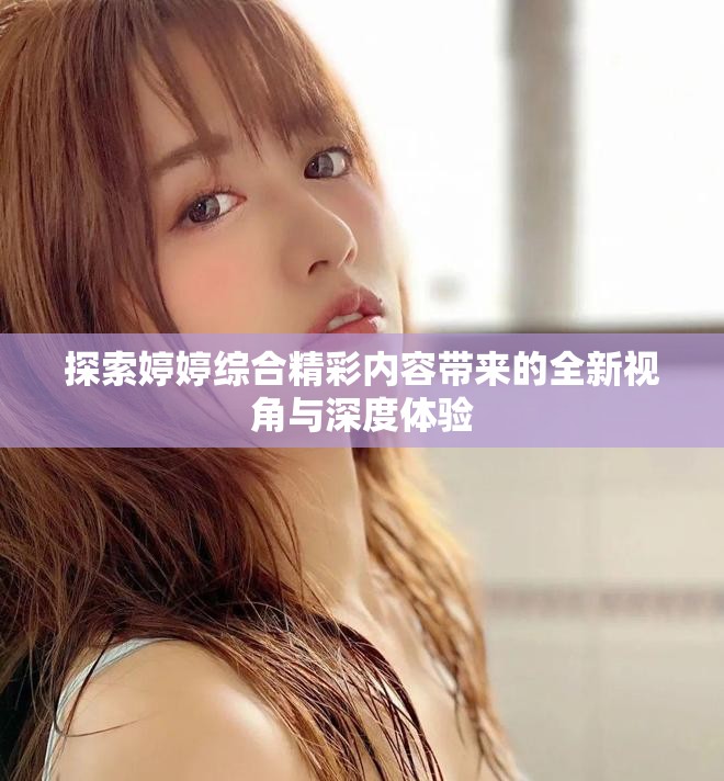 探索婷婷综合精彩内容带来的全新视角与深度体验