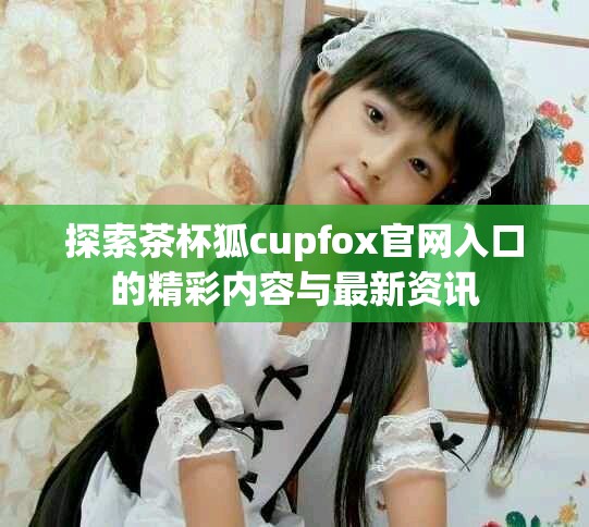 探索茶杯狐cupfox官网入口的精彩内容与最新资讯