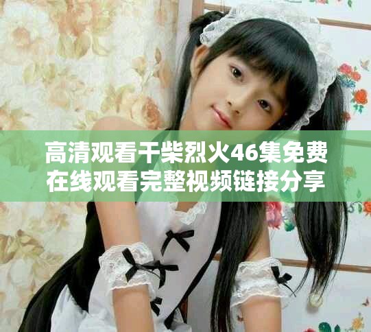 高清观看干柴烈火46集免费在线观看完整视频链接分享