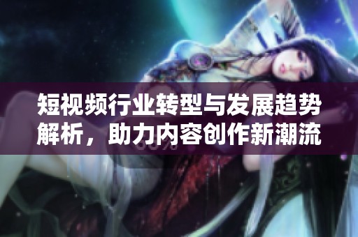 短视频行业转型与发展趋势解析，助力内容创作新潮流