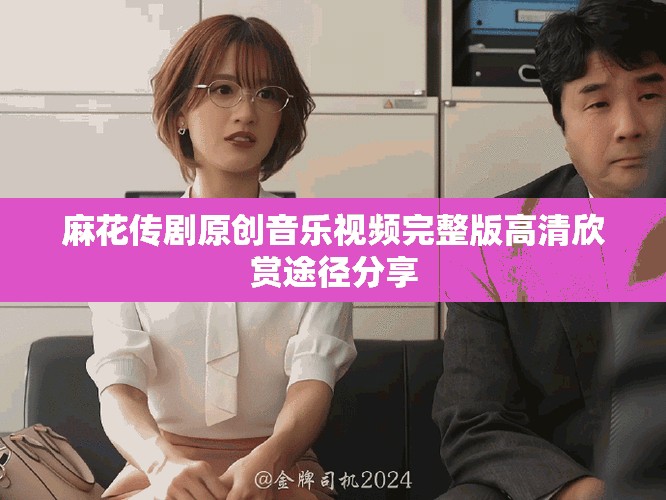 麻花传剧原创音乐视频完整版高清欣赏途径分享