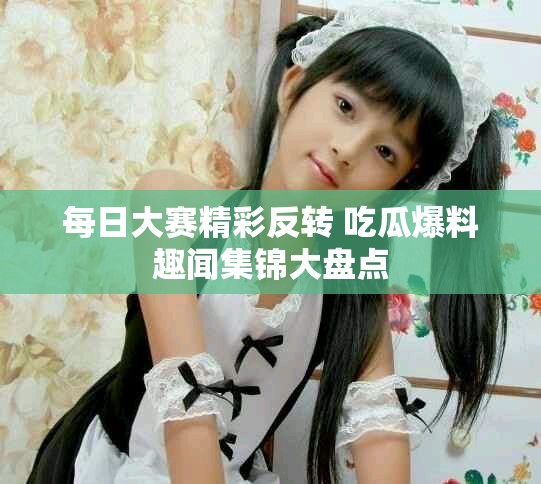 每日大赛精彩反转 吃瓜爆料趣闻集锦大盘点