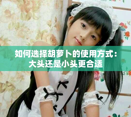 如何选择胡萝卜的使用方式：大头还是小头更合适
