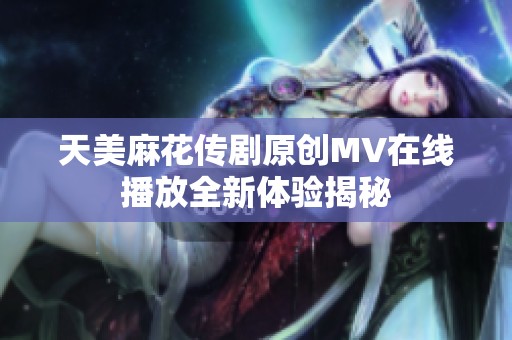 天美麻花传剧原创MV在线播放全新体验揭秘