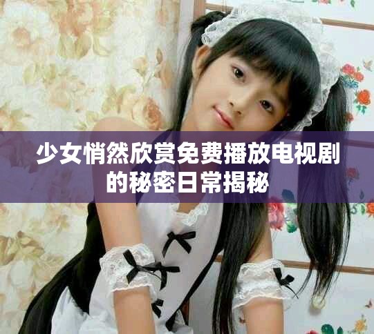 少女悄然欣赏免费播放电视剧的秘密日常揭秘