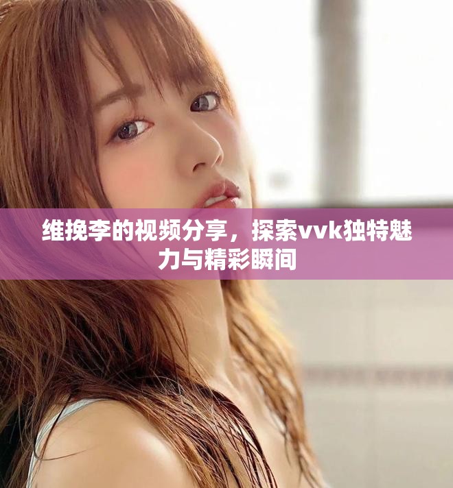 维挽李的视频分享，探索vvk独特魅力与精彩瞬间