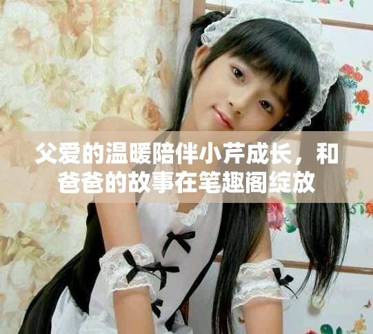 父爱的温暖陪伴小芹成长，和爸爸的故事在笔趣阁绽放