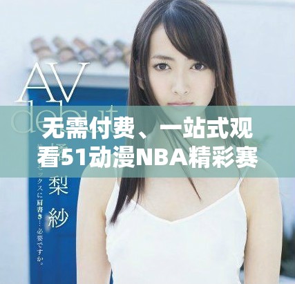 无需付费、一站式观看51动漫NBA精彩赛事视频的方法揭秘