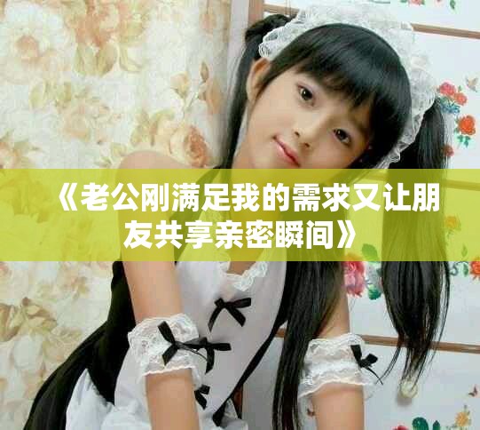 《老公刚满足我的需求又让朋友共享亲密瞬间》