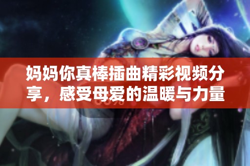 妈妈你真棒插曲精彩视频分享，感受母爱的温暖与力量
