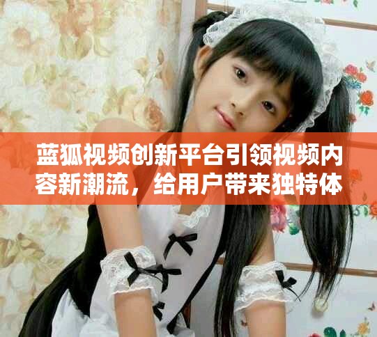 蓝狐视频创新平台引领视频内容新潮流，给用户带来独特体验