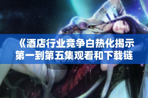 《酒店行业竞争白热化揭示第一到第五集观看和下载链接分享》