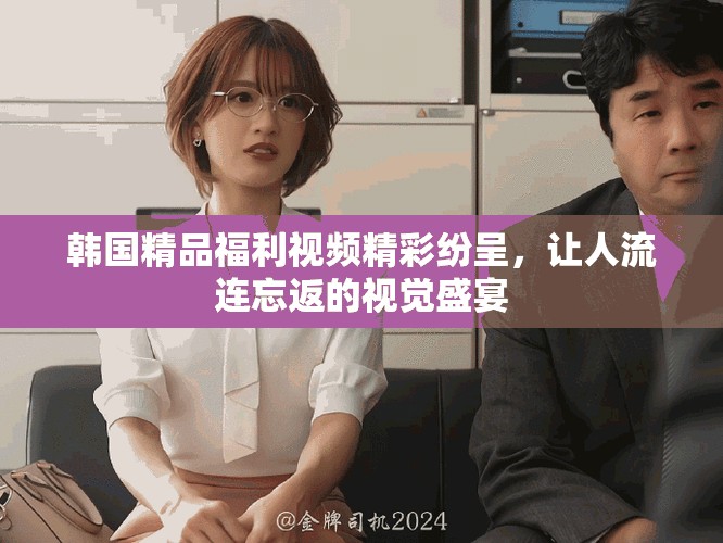 韩国精品福利视频精彩纷呈，让人流连忘返的视觉盛宴