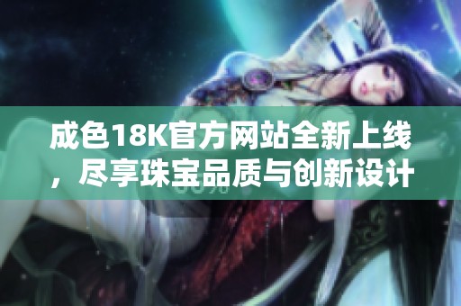 成色18K官方网站全新上线，尽享珠宝品质与创新设计体验