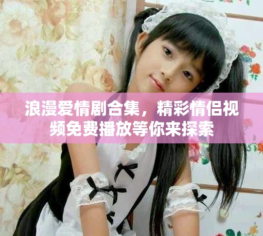 浪漫爱情剧合集，精彩情侣视频免费播放等你来探索