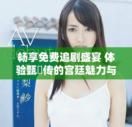 畅享免费追剧盛宴 体验甄嬛传的宫廷魅力与情感纠葛