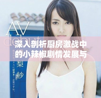 深入剖析厨房激战中的小辣椒剧情发展与角色关系探讨