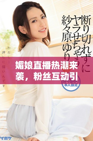 媚娘直播热潮来袭，粉丝互动引发话题热议与关注
