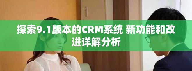 探索9.1版本的CRM系统 新功能和改进详解分析