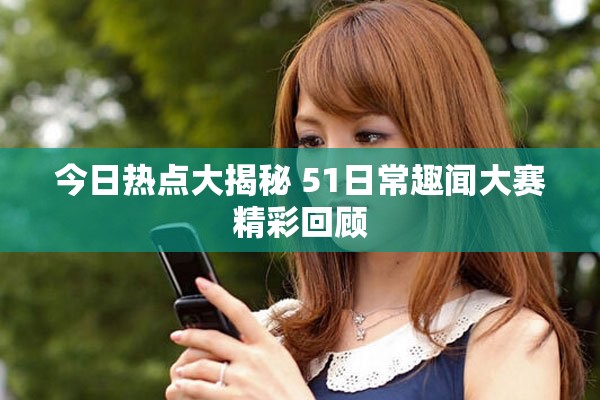今日热点大揭秘 51日常趣闻大赛精彩回顾