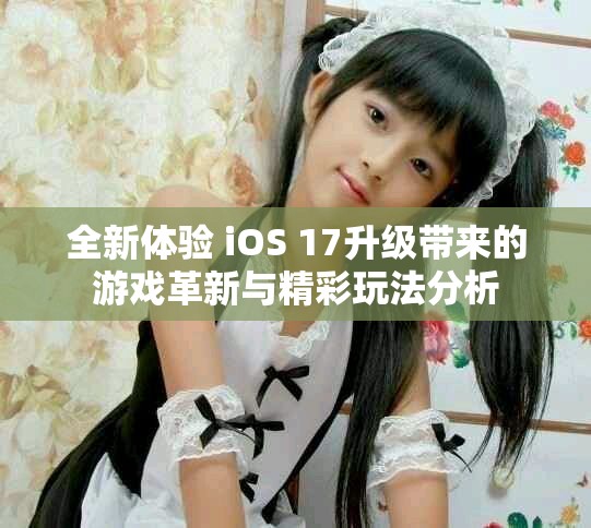 全新体验 iOS 17升级带来的游戏革新与精彩玩法分析