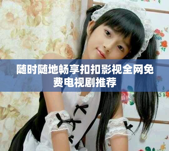 随时随地畅享扣扣影视全网免费电视剧推荐