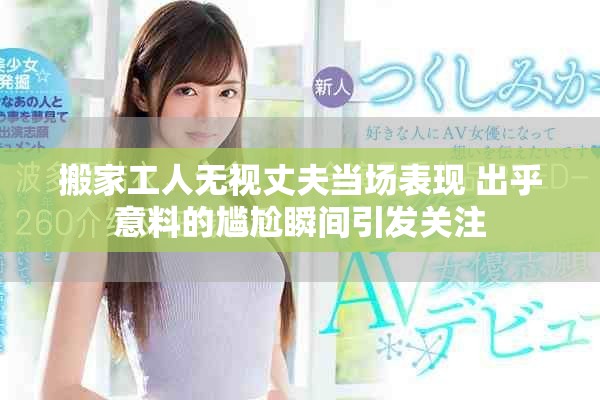 搬家工人无视丈夫当场表现 出乎意料的尴尬瞬间引发关注