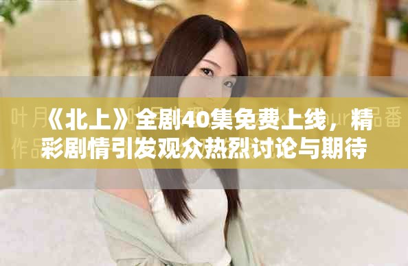 《北上》全剧40集免费上线，精彩剧情引发观众热烈讨论与期待