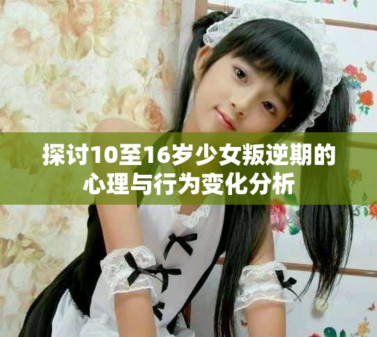 探讨10至16岁少女叛逆期的心理与行为变化分析