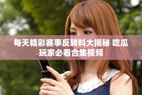 每天精彩赛事反转料大揭秘 吃瓜玩家必看合集视频